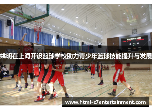 姚明在上海开设篮球学校助力青少年篮球技能提升与发展 姚明在上海开设篮球学校助力青少年篮球技能提升与发展