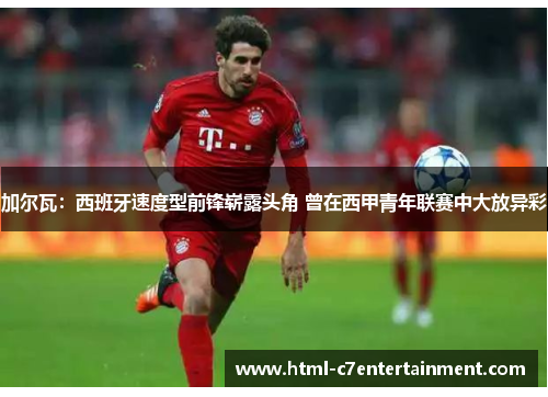 加尔瓦:西班牙速度型前锋崭露头角 曾在西甲青年联赛中大放异彩 加尔瓦:西班牙速度型前锋崭露头角 曾在西甲青年联赛中大放异彩