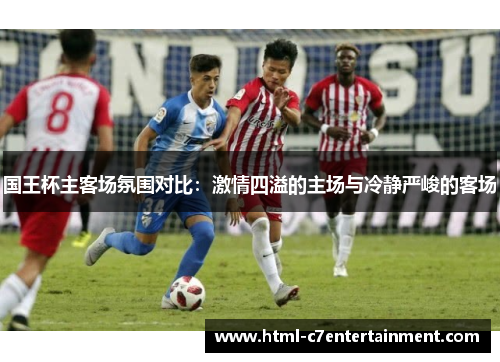国王杯主客场氛围对比:激情四溢的主场与冷静严峻的客场 国王杯主客场氛围对比:激情四溢的主场与冷静严峻的客场