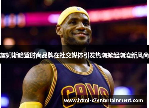 詹姆斯哈登时尚品牌在社交媒体引发热潮掀起潮流新风尚 詹姆斯哈登时尚品牌在社交媒体引发热潮掀起潮流新风尚