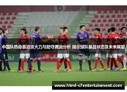 中国队热身赛进攻火力与防守漏洞分析 揭示球队备战状态及未来展望