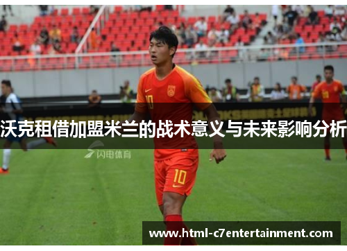 沃克租借加盟米兰的战术意义与未来影响分析 沃克租借加盟米兰的战术意义与未来影响分析