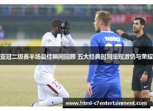 亚冠二级赛半场最佳瞬间回顾 五大经典时刻重现激情与荣耀