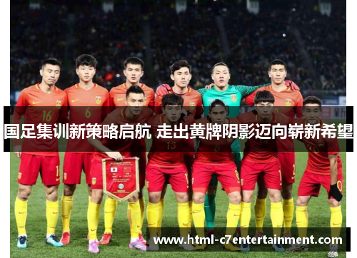 国足集训新策略启航 走出黄牌阴影迈向崭新希望 国足集训新策略启航 走出黄牌阴影迈向崭新希望