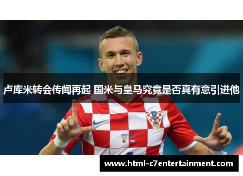 卢库米转会传闻再起 国米与皇马究竟是否真有意引进他 卢库米转会传闻再起 国米与皇马究竟是否真有意引进他