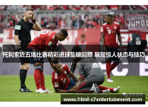 托利索近五场比赛精彩进球集锦回顾 展现惊人状态与技巧 托利索近五场比赛精彩进球集锦回顾 展现惊人状态与技巧