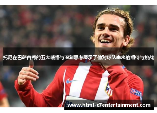 托尼在巴萨首秀的五大感悟与深刻思考展示了他对球队未来的期待与挑战 托尼在巴萨首秀的五大感悟与深刻思考展示了他对球队未来的期待与挑战