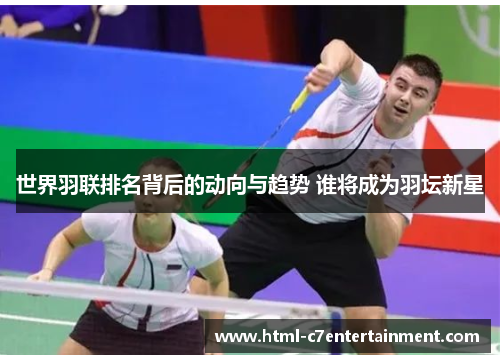 世界羽联排名背后的动向与趋势 谁将成为羽坛新星 世界羽联排名背后的动向与趋势 谁将成为羽坛新星