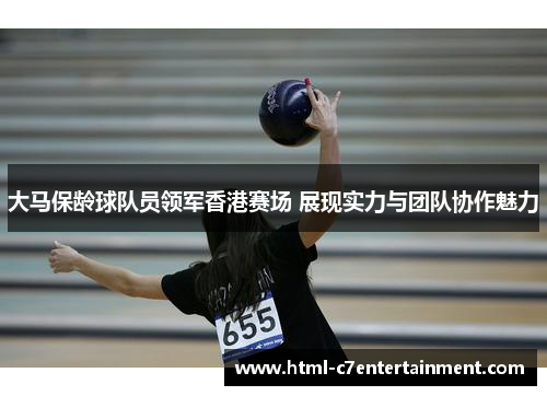 大马保龄球队员领军香港赛场 展现实力与团队协作魅力 大马保龄球队员领军香港赛场 展现实力与团队协作魅力