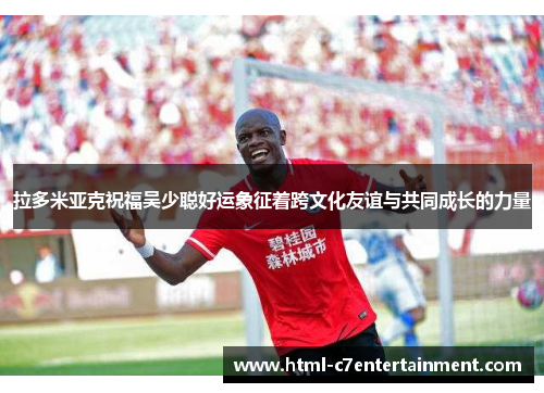 拉多米亚克祝福吴少聪好运象征着跨文化友谊与共同成长的力量 拉多米亚克祝福吴少聪好运象征着跨文化友谊与共同成长的力量