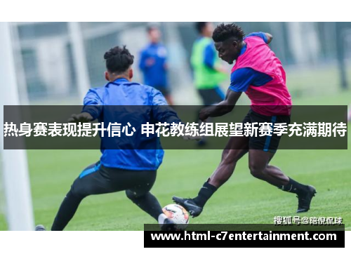 热身赛表现提升信心 申花教练组展望新赛季充满期待 热身赛表现提升信心 申花教练组展望新赛季充满期待