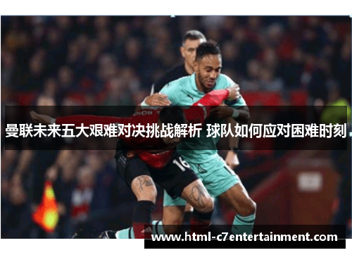 曼联未来五大艰难对决挑战解析 球队如何应对困难时刻 曼联未来五大艰难对决挑战解析 球队如何应对困难时刻