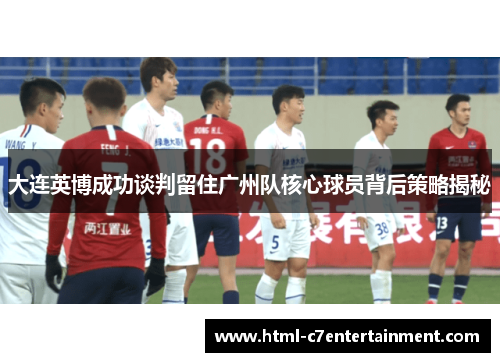 大连英博成功谈判留住广州队核心球员背后策略揭秘 大连英博成功谈判留住广州队核心球员背后策略揭秘