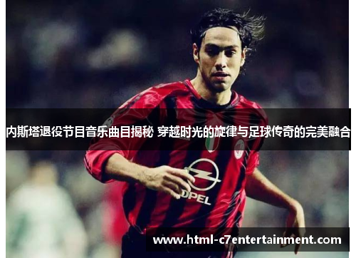 内斯塔退役节目音乐曲目揭秘 穿越时光的旋律与足球传奇的完美融合 内斯塔退役节目音乐曲目揭秘 穿越时光的旋律与足球传奇的完美融合