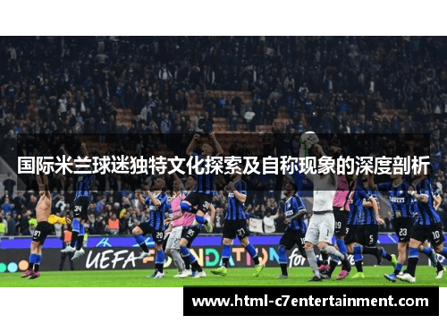 国际米兰球迷独特文化探索及自称现象的深度剖析 国际米兰球迷独特文化探索及自称现象的深度剖析