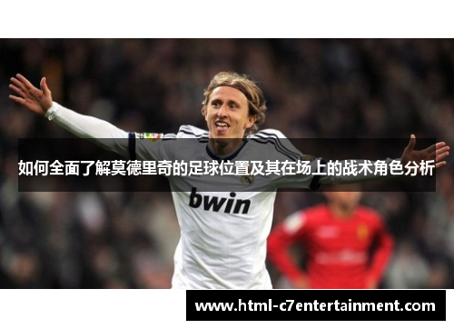 如何全面了解莫德里奇的足球位置及其在场上的战术角色分析 如何全面了解莫德里奇的足球位置及其在场上的战术角色分析