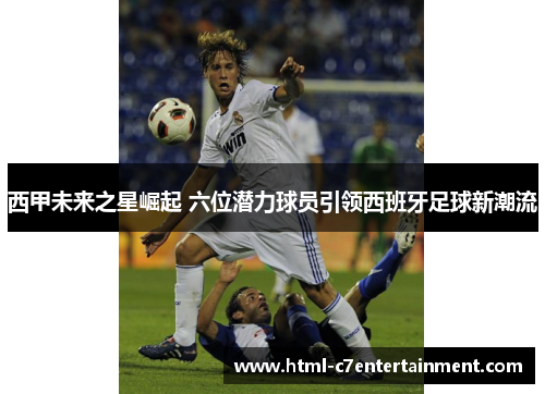 西甲未来之星崛起 六位潜力球员引领西班牙足球新潮流 西甲未来之星崛起 六位潜力球员引领西班牙足球新潮流