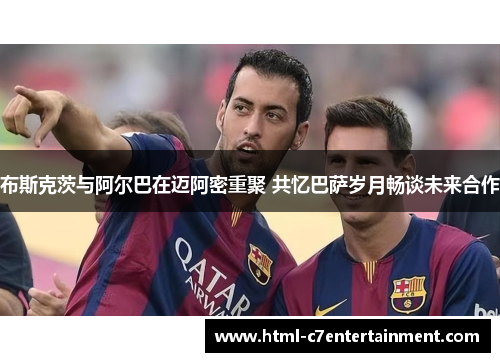 布斯克茨与阿尔巴在迈阿密重聚 共忆巴萨岁月畅谈未来合作