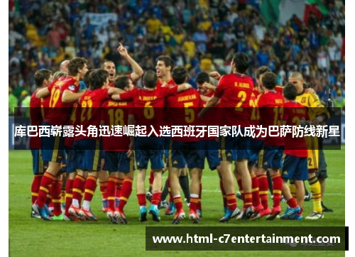 库巴西崭露头角迅速崛起入选西班牙国家队成为巴萨防线新星