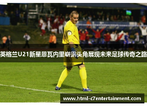 英格兰U21新星恩瓦内里崭露头角展现未来足球传奇之路 英格兰U21新星恩瓦内里崭露头角展现未来足球传奇之路